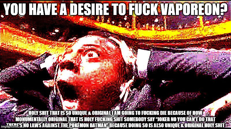 The Desire to Fuck Vaporeon is Very Unique & Original | You have a desire to fuck Vaporeon? Holy shit that is so unique & original I am going to fucking die because of how monumentally original that is holy fucking shit somebody say “Joker no you can’t do that there’s no laws against the Pokémon Batman” because doing so is also unique & original holy shit | image tagged in ishowdeepfriedshock,deep fried,ishowspeed,pokemon,memes,reeeeeeeeeeeeeeeeeeeeee | made w/ Imgflip meme maker