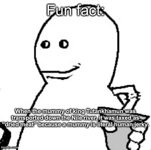 Soder | Fun fact:; When the mummy of king Tutankhamun was transported down the Nile river, it was taxed as “dried meat” because a mummy is literal human jerky. | image tagged in soder | made w/ Imgflip meme maker