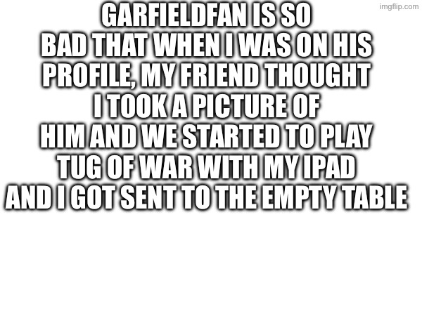 Garfieldfan is so bad that when I was on his profile, my friend thought I took a picture of him and we started to play tug of war with my IPad and I got sent to the empty table😭 | made w/ Imgflip meme maker