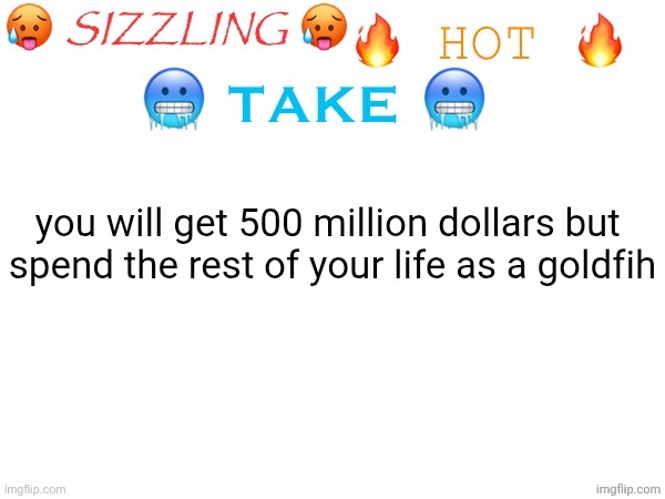 sizzling hot take | you will get 500 million dollars but 
spend the rest of your life as a goldfih | image tagged in sizzling hot take | made w/ Imgflip meme maker