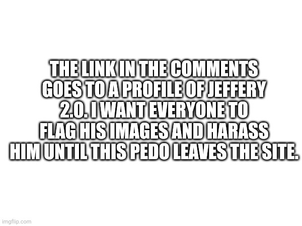 Jeffery is back. | The link in the comments goes to a profile of Jeffery 2.0. I want everyone to flag his images and harass him until this pedo leaves the site. | image tagged in jeffery | made w/ Imgflip meme maker
