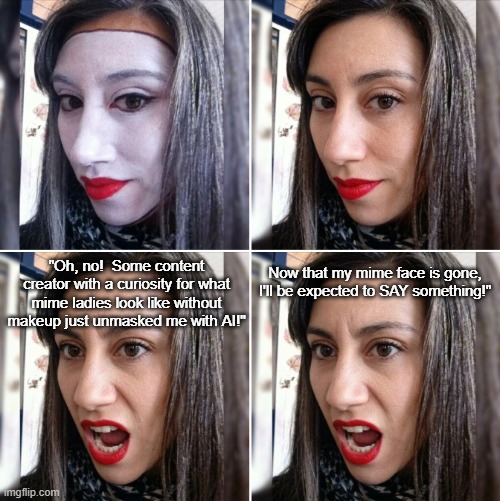 Mime Off | Now that my mime face is gone, I'll be expected to SAY something!"; "Oh, no!  Some content creator with a curiosity for what mime ladies look like without makeup just unmasked me with AI!" | image tagged in female mime,unmasked,artificial intelligence,meme | made w/ Imgflip meme maker