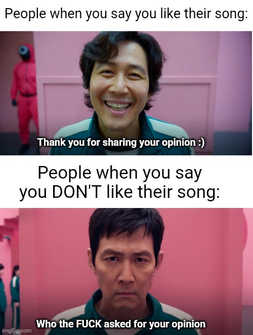 Can't they realize both opinions are valuable | People when you say you like their song:; Thank you for sharing your opinion :); People when you say you DON'T like their song:; Who the FUCK asked for your opinion | image tagged in blank white template,songs,opinions,reactions,true,inconsistent | made w/ Imgflip meme maker