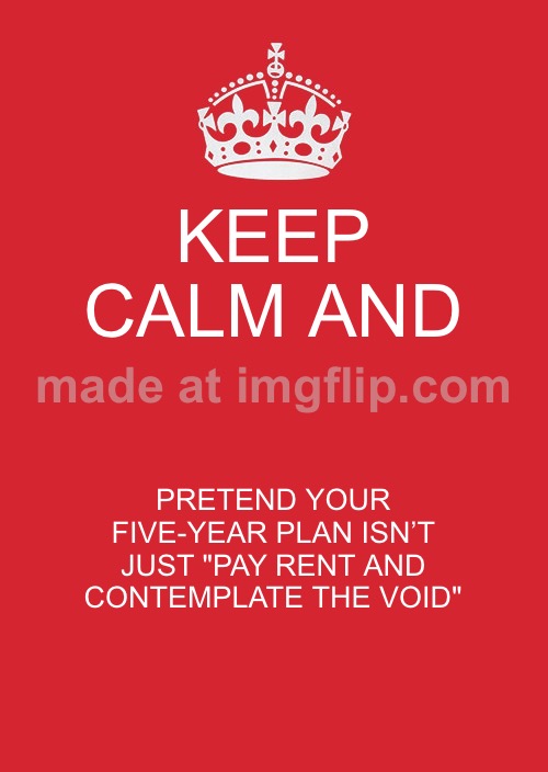 KEEP CALM AND; PRETEND YOUR FIVE-YEAR PLAN ISN’T JUST "PAY RENT AND CONTEMPLATE THE VOID" | KEEP CALM AND; PRETEND YOUR FIVE-YEAR PLAN ISN’T JUST "PAY RENT AND CONTEMPLATE THE VOID" | image tagged in memes,keep calm and carry on red,pay,rent,void,contemplating | made w/ Imgflip meme maker