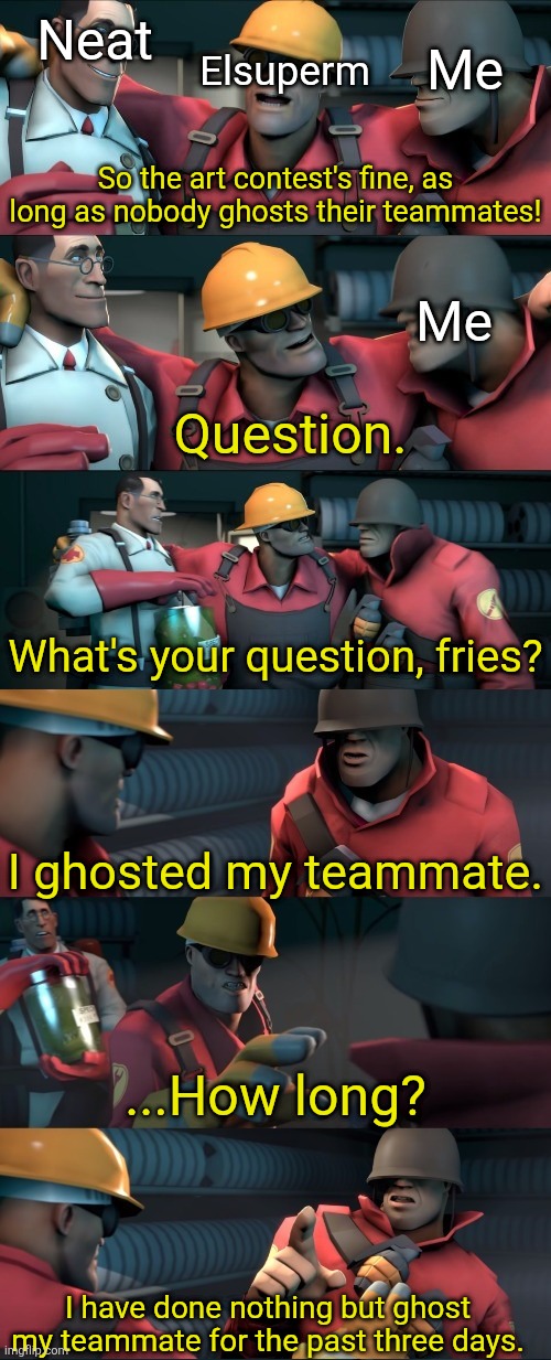 a follow up to Evil-ish's "3 days to draw" post | Neat; Elsuperm; Me; So the art contest's fine, as long as nobody ghosts their teammates! Me; Question. What's your question, fries? I ghosted my teammate. ...How long? I have done nothing but ghost my teammate for the past three days. | image tagged in i teleported bread,tf2 teleport bread meme english | made w/ Imgflip meme maker