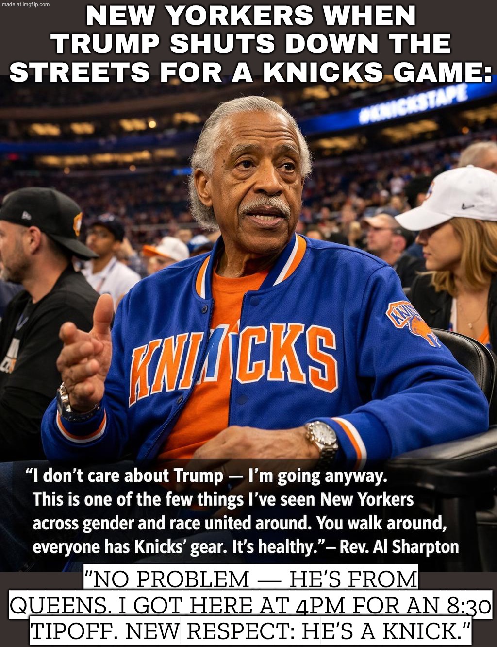 REV. AL SHARPTON: “I DON’T CARE ABOUT TRUMP — I’M GOING ANYWAY.”; NEW YORKERS: “WE’RE ALL UNITED… BECAUSE HE’S A KNICK.” | NEW YORKERS WHEN TRUMP SHUTS DOWN THE STREETS FOR A KNICKS GAME:; “NO PROBLEM — HE’S FROM QUEENS. I GOT HERE AT 4PM FOR AN 8:30 TIPOFF. NEW RESPECT: HE’S A KNICK.” | image tagged in n b a finals game 3,remix,new york knicks,basketball meme,nba memes,donald trump | made w/ Imgflip meme maker