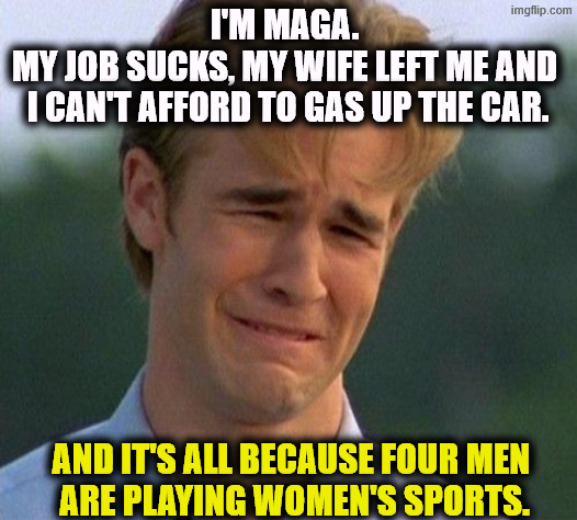 MAGA knows why the world sucks. | I'm MAGA. 
My job sucks, my wife left me and 
I can't afford to gas up the car. And it's all because four men 
are playing women's sports. | image tagged in 1990s first world problems,maga,whining,crying,lying,snowflakes | made w/ Imgflip meme maker
