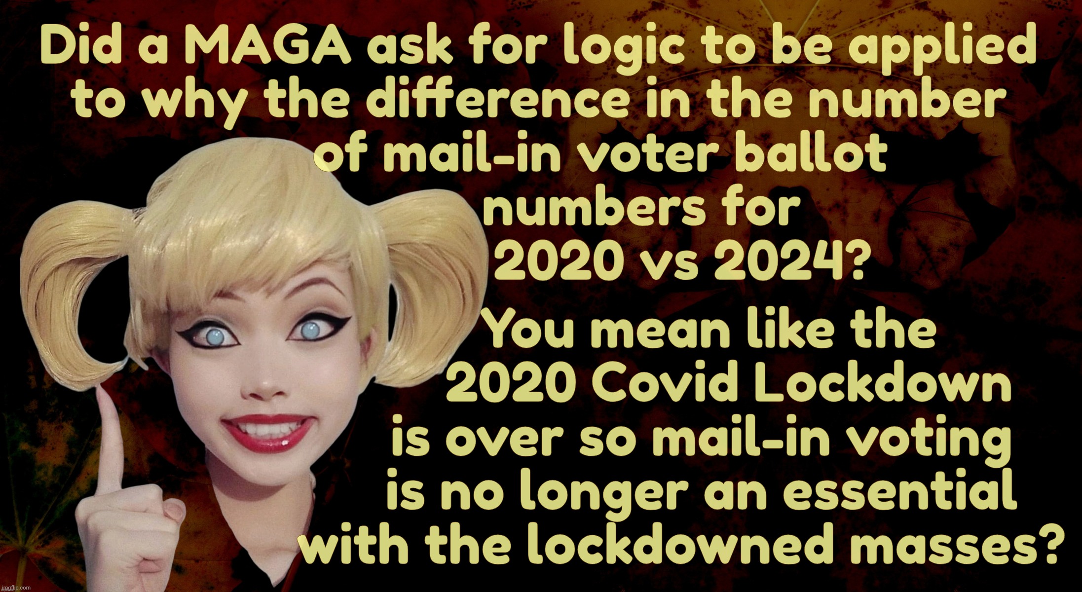 Harley Quinn | Did a MAGA ask for logic to be applied
to why the difference in the number
         of mail-in voter ballot
               numbers for
                     2020 vs 2024? You mean like the
         2020 Covid Lockdown
     is over so mail-in voting
     is no longer an essential
  with the lockdowned masses? | image tagged in harley quinn | made w/ Imgflip meme maker