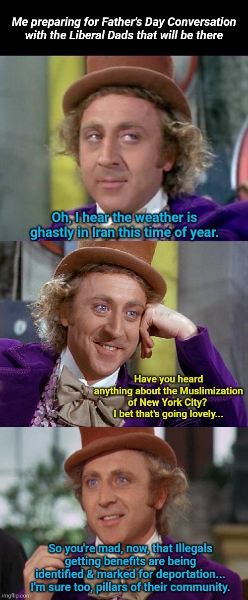 Get ready for Father's Day properly | Me preparing for Father's Day Conversation with the Liberal Dads that will be there; Oh, I hear the weather is ghastly in Iran this time of year. Have you heard anything about the Muslimization of New York City?  I bet that's going lovely... So you're mad, now, that Illegals getting benefits are being identified & marked for deportation... I'm sure too, pillars of their community. | image tagged in wonka- sarcastic look,big willy wonka tell me again,willy wonka suspense | made w/ Imgflip meme maker