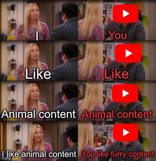 To be perfectly clear, this is not hate on the furry community | I; You; Like; Like; Animal content; Animal content; I like animal content; You like furry content | image tagged in joey repeat after me,youtube,animals | made w/ Imgflip meme maker
