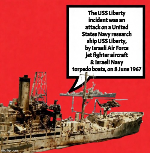 Today in 1967 | The USS Liberty incident was an attack on a United States Navy research ship USS Liberty, by Israeli Air Force jet fighter aircraft & Israeli Navy torpedo boats, on 8 June 1967 | image tagged in israel,liberty,false flag,scumbag government,us military,us navy | made w/ Imgflip meme maker