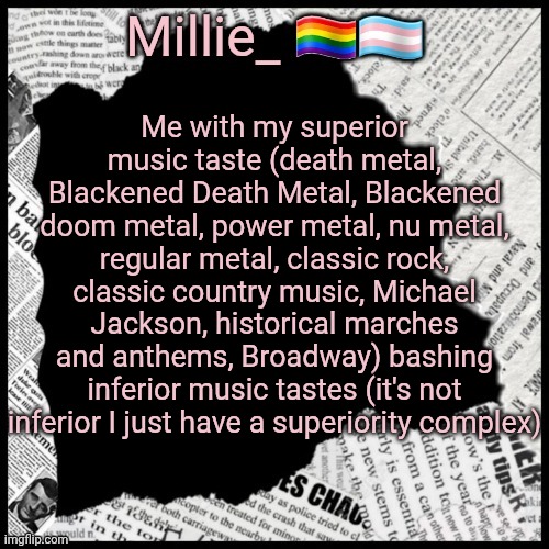 Millie's pride month announcement template | Me with my superior music taste (death metal, Blackened Death Metal, Blackened doom metal, power metal, nu metal, regular metal, classic rock, classic country music, Michael Jackson, historical marches and anthems, Broadway) bashing inferior music tastes (it's not inferior I just have a superiority complex) | image tagged in millie's pride month announcement template | made w/ Imgflip meme maker