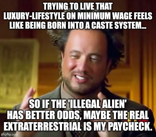 Ancient Aliens | TRYING TO LIVE THAT LUXURY-LIFESTYLE ON MINIMUM WAGE FEELS LIKE BEING BORN INTO A CASTE SYSTEM... SO IF THE 'ILLEGAL ALIEN' HAS BETTER ODDS, MAYBE THE REAL EXTRATERRESTRIAL IS MY PAYCHECK. | image tagged in memes,ancient aliens | made w/ Imgflip meme maker