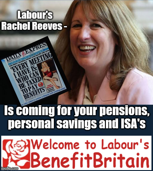 "Who can we tax more in order to pay benefit to others" !!! | Labour's Rachel Reeves -; Is coming for your pensions, personal savings and ISA's; "Who can we tax in order to pay benefits to others."; Labour Work and Pensions Secretary Pat McFadden; Pat McFadden Gotta get the money from somewhere !!! If you have any saving then you're on my list !!! #ISA's; Tax & Spend, it's what we do ! I'm coming for your savings ! Basic Income Tax set to RISE Under Reeves/Labour; #Immigration #Starmerout #Labour #KeirStarmer #labourisdead #nevervotelabour #Antisemitism #Savile #Paedo #Worboys #GroomingGangs #Paedophile #IllegalImmigration #Immigrants #Invasion #StarmerResign #strikes #DigitalID #ID Starmerout Labour Starmer Mandelson Rayner Blair KeirStarmer labourisdead Illegal Immigration Immigrants Invasion StarmerResign Island of strangers Lucy Connolly Two-Tier Justice Andy Burnham Hadush Kebatu Iranian immigrant; Tax & Spend; Up 10% from 20p in the pound to 22p in the pound !!! #ISA; #Personal Savings; #ISA's | image tagged in rachel reeves tax grab,starmer labour tax and spend,illegal immigration,illegal immigrants,andy burnham makerfield | made w/ Imgflip meme maker