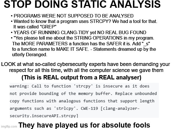 STOP DOING STATIC ANALYSIS; • PROGRAMS WERE NOT SUPPOSED TO BE ANALYSED
• Wanted to know that a program uses STRCPY? We had a tool for that.
  It was called "GREP"
• YEARS OF RUNNING CLANG-TIDY yet NO REAL BUG FOUND
• "Yes please tell me about the STRING OPERATIONS in my program.
 The MORE PARAMETERS a function has the SAFER it is. Add "_s"
 to a function name to MAKE IT SAFE. - Statements dreamed up by the
 utterly Deranged. LOOK at what so-called cybersecurity experts have been demanding your
 respect for all this time, with all the computer science we gave them; (This is REAL output from a REAL analyser); They have played us for absolute fools | made w/ Imgflip meme maker