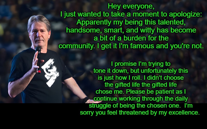 I'm Sorry, | Hey everyone,
I just wanted to take a moment to apologize: Apparently my being this talented, handsome, smart, and witty has become a bit of a burden for the community. I get it I'm famous and you're not. I promise I’m trying to tone it down, but unfortunately this is just how I roll. I didn’t choose the gifted life the gifted life chose me. Please be patient as I continue working through the daily struggle of being the chosen one.  I’m sorry you feel threatened by my excellence. | image tagged in lou speaks,kewlew,the man the myth the legend | made w/ Imgflip meme maker