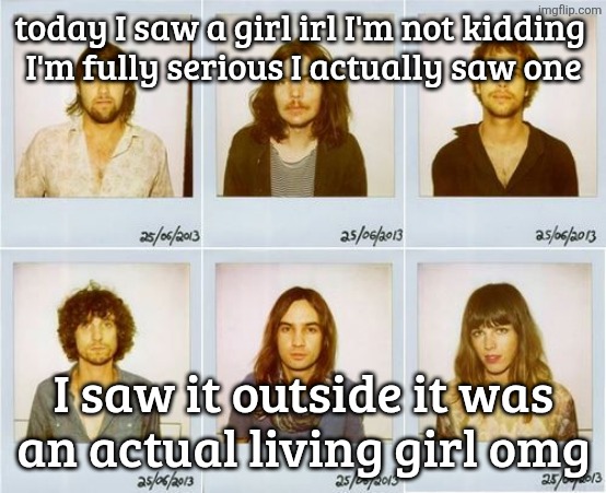 Tame Impala mugshots | today I saw a girl irl I'm not kidding 
I'm fully serious I actually saw one; I saw it outside it was
an actual living girl omg | image tagged in tame impala mugshots | made w/ Imgflip meme maker