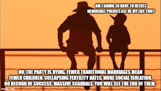 Cowboy wisdom, the future looks bright | Am I going to have to resist democrat polices all of my life too? No, the party is dying. Fewer traditional marriages mean fewer children. Collapsing fertility rates, more social isolation. No record of success, massive scandals. You will see the end of them. | image tagged in cowboy father and son,cowboy wisdom,declining demonrats,maga,crying democrats,democrat war on america | made w/ Imgflip meme maker