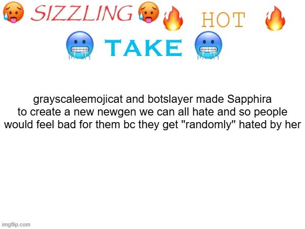a random account created TODAY just starts shitting on botslayer huh.... | grayscaleemojicat and botslayer made Sapphira to create a new newgen we can all hate and so people would feel bad for them bc they get ''randomly'' hated by her | image tagged in sizzling hot take | made w/ Imgflip meme maker