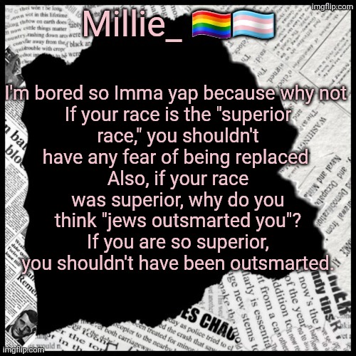 Bored | I'm bored so Imma yap because why not 

If your race is the "superior race," you shouldn't have any fear of being replaced 
Also, if your race was superior, why do you think "jews outsmarted you"? If you are so superior, you shouldn't have been outsmarted. | image tagged in millie's pride month announcement template | made w/ Imgflip meme maker