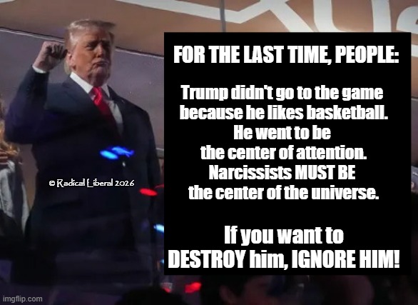 IGNORE HIM! | For the LAST time, people:; Trump didn't go to the game
 because he likes basketball.
He went to be
 the center of attention.
Narcissists MUST BE
 the center of the universe. © Radical Liberal 2026; If you want to DESTROY him, IGNORE HIM! | image tagged in traitor trump,narcissist,coward,rapist,liar,thief | made w/ Imgflip meme maker