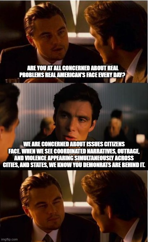 We see the patterns and follow the money | Are you at all concerned about real problems real American's face every day? We are concerned about issues citizens face. When we see coordinated narratives, outrage, and violence appearing simultaneously across cities, and states, we know you demonrats are behind it. | image tagged in memes,inception,follow the money,demonrat agenda,demonic,democrat war on america | made w/ Imgflip meme maker