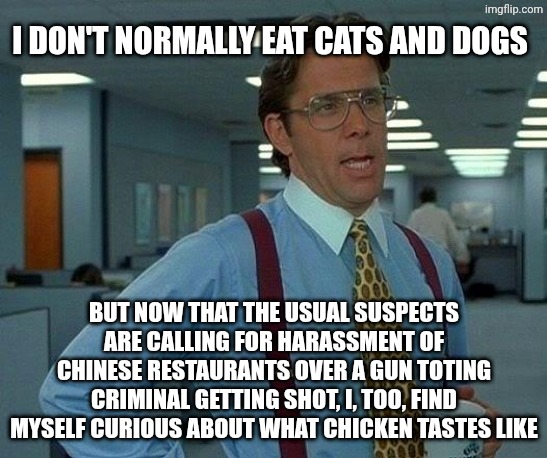 I've had romantic dealings with a Chinese woman while living in Toronto. Come at me lefties | I don't normally eat cats and dogs; But now that the usual suspects are calling for harassment of Chinese restaurants over a gun toting criminal getting shot, I, too, find myself curious about what chicken tastes like | image tagged in memes,that would be great,chinese food,passive aggressive racism,uno reverse card | made w/ Imgflip meme maker