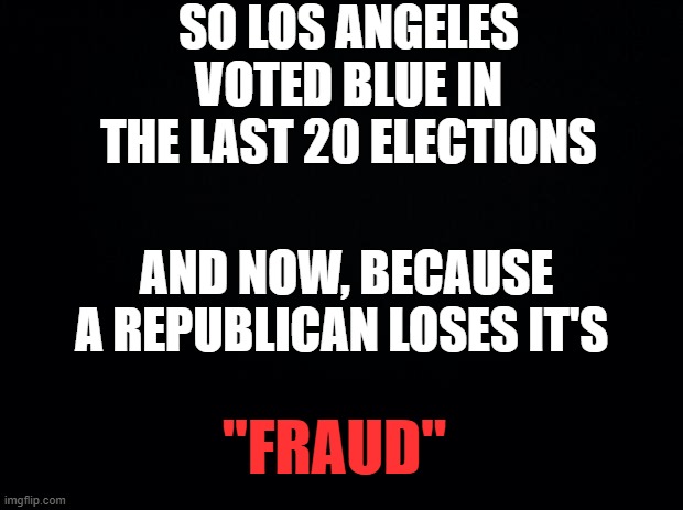 Brain aint braining | So los angeles voted blue in the last 20 elections; and now, because a republican loses it's; "fraud" | image tagged in black background | made w/ Imgflip meme maker