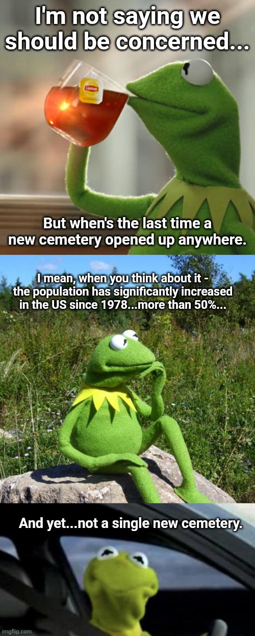 It makes a guy wonder... | I'm not saying we should be concerned... But when's the last time a new cemetery opened up anywhere. I mean, when you think about it - the population has significantly increased in the US since 1978...more than 50%... And yet...not a single new cemetery. | image tagged in memes,but that's none of my business,kermit-thinking,kermit driving | made w/ Imgflip meme maker