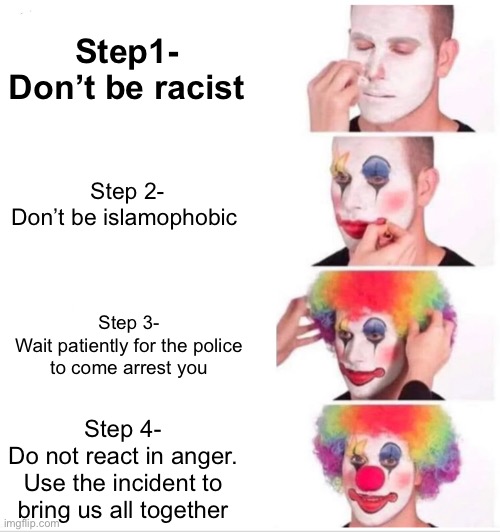 Clown Applying Makeup Meme | Step1-
Don’t be racist; Step 2-
Don’t be islamophobic; Step 3-
Wait patiently for the police to come arrest you; Step 4-
Do not react in anger. Use the incident to bring us all together | image tagged in memes,clown applying makeup | made w/ Imgflip meme maker