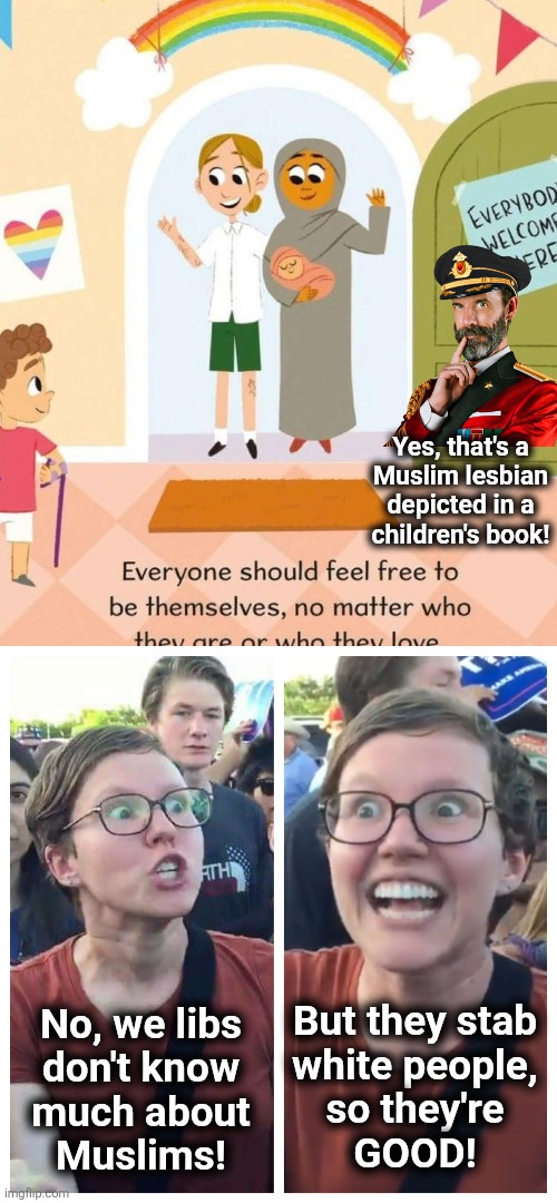 Libs love Muslims, but are as ignorant about them as everything else | Yes, that's a
Muslim lesbian
depicted in a
children's book! But they stab
white people,
so they're
GOOD! No, we libs
don't know
much about
Muslims! | image tagged in social justice warrior hypocrisy,muslim,lesbian,children's book,liberals,gay pride | made w/ Imgflip meme maker
