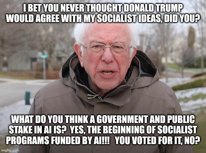 Donny the socialist?  Who knew?  Lmao!!! | I bet you never thought Donald trump would agree with my socialist ideas, did you? What do you think a government and public stake in AI is?  Yes, the beginning of socialist programs funded by AI!!!   You voted for it, no? | image tagged in bernie sanders once again asking | made w/ Imgflip meme maker