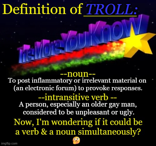 TROLL:; _______; Definition of; --noun--; To post inflammatory or irrelevant material on 
(an electronic forum) to provoke responses. --intransitive verb --; A person, especially an older gay man, 
considered to be unpleasant or ugly. Now, I'm wondering if it could be 
a verb & a noun simultaneously? 🤔 | image tagged in troll,internet trolls,imgflip trolls,alt using trolls,definition,liberals | made w/ Imgflip meme maker