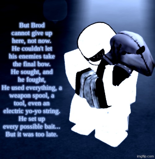 W Poetic Writing? | But Brod cannot give up here, not now.
He couldn't let his enemies take the final bow.
He sought, and he fought,
He used everything, a weapon spool, a tool, even an electric yo-yo string.
He set up every possible bait...
But it was too late. | image tagged in reprieve yabuki | made w/ Imgflip meme maker