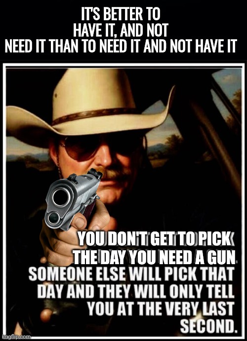You don't get to pick the day you need a gun | It's better to have it, and not need it than to need it and not have it; You don't get to pick the day you need a gun | image tagged in black background,img 26 jpeg,self defense | made w/ Imgflip meme maker