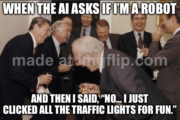 WHEN THE AI ASKS IF I’M A ROBOT; AND THEN I SAID, “NO… I JUST CLICKED ALL THE TRAFFIC LIGHTS FOR FUN.” | WHEN THE AI ASKS IF I’M A ROBOT; AND THEN I SAID, “NO… I JUST CLICKED ALL THE TRAFFIC LIGHTS FOR FUN.” | image tagged in memes,laughing men in suits,captcha,artificial intelligence,robots,dystopia | made w/ Imgflip meme maker