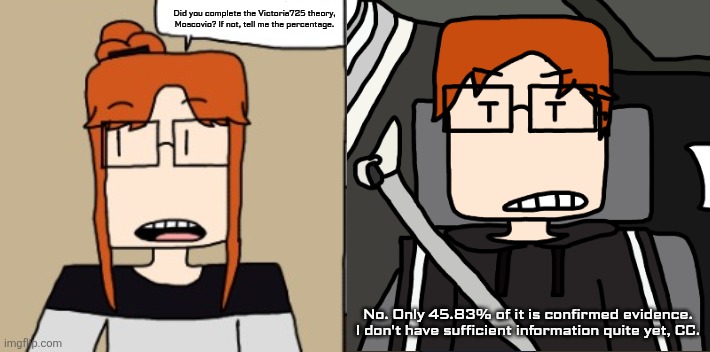 CC asks MC if the theory he is working on is complete. | Did you complete the Victoria725 theory, Moscovio? If not, tell me the percentage. No. Only 45.83% of it is confirmed evidence. I don't have sufficient information quite yet, CC. | image tagged in mc,moscovio may,cc,comics,victoria theory,victoria725 | made w/ Imgflip meme maker