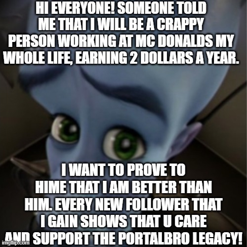 PLS HELP ME! JOIN THE PORTALBRO LEGACY!!!!!!!! | Hi everyone! someone told me that i will be a crappy person working at Mc Donalds my whole life, earning 2 dollars a year. I want to prove to hime that i am better than him. Every new follower that i gain shows that u care and support the portalBro legacy! | image tagged in megamind peeking | made w/ Imgflip meme maker