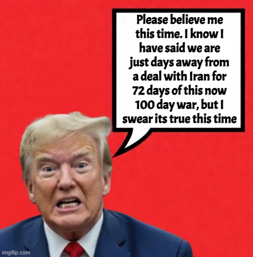 Will tell the same lies tomorrow | Please believe me
this time. I know I
have said we are
just days away from
a deal with Iran for
72 days of this now
100 day war, but I
swear its true this time | image tagged in maga,america first,israel,iran,middle east,war | made w/ Imgflip meme maker
