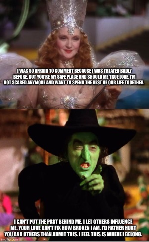 Good and Bad Witch | I was so afraid to comment because I was treated badly before, but you’re my safe place and should me true love. I’m not scared anymore and want to spend the rest of our life together. I can’t put the past behind me. I let others influence me. Your love can’t fix how broken I am. I’d rather hurt you and others than admit this. I feel this is where I belong. | image tagged in good and bad witch | made w/ Imgflip meme maker