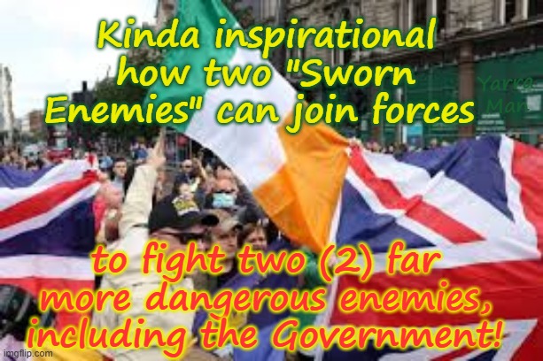 Kinda inspirational how 2 sworn enemies can join forces to fight 2 far more dangerous enemies! | Kinda inspirational how two "Sworn Enemies" can join forces; Yarra Man; to fight two (2) far more dangerous enemies, including the Government! | image tagged in northern ireland,catholics protestants,ira provos,ayatollah two tier kier stalin bin starmer,united islamic kingdom,eiu | made w/ Imgflip meme maker