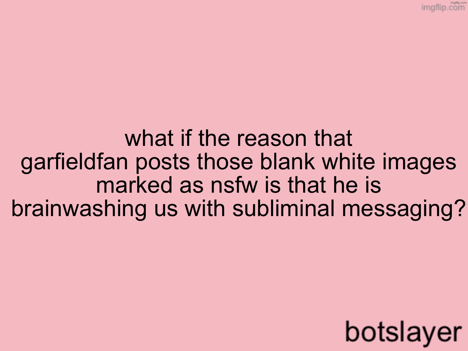 botslayer announcement temp v3 | what if the reason that garfieldfan posts those blank white images marked as nsfw is that he is brainwashing us with subliminal messaging? | image tagged in botslayer announcement temp v3 | made w/ Imgflip meme maker