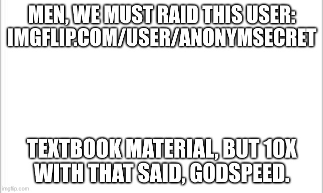 white background | Men, we must raid this user:
imgflip.com/user/Anonymsecret; Textbook material, but 10x
with that said, godspeed. | image tagged in white background | made w/ Imgflip meme maker