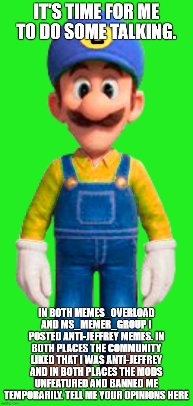 Constructive Criticism Welcome | it's time for me to do some talking. in both memes_overload and ms_memer_group i posted anti-jeffrey memes. in both places the community liked that i was anti-jeffrey and in both places the mods unfeatured and banned me temporarily. tell me your opinions here | image tagged in luigi from great mission | made w/ Imgflip meme maker