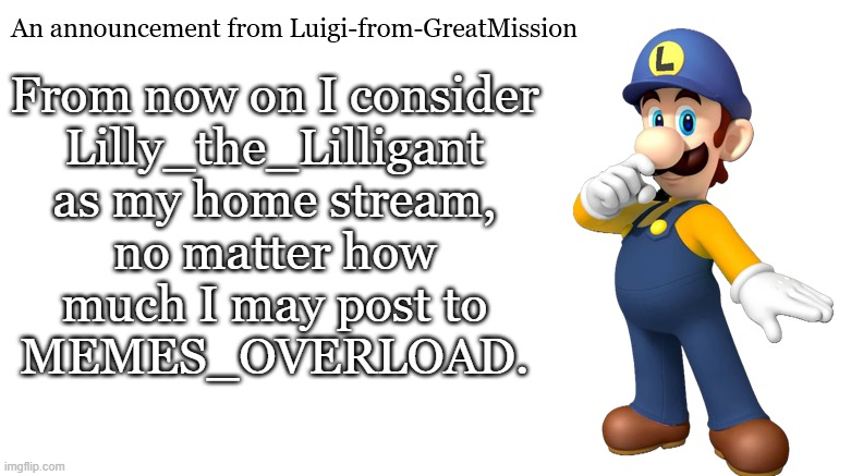Luigi-from-GreatMission Announcement | From now on I consider
Lilly_the_Lilligant
as my home stream,
no matter how
much I may post to
MEMES_OVERLOAD. | image tagged in luigi-from-greatmission announcement | made w/ Imgflip meme maker
