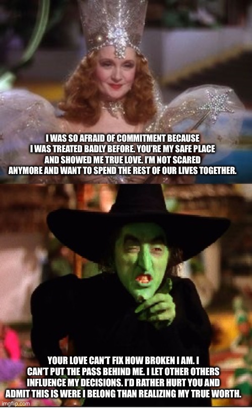 Good and Bad Witch | I was so afraid of commitment because I was treated badly before. You’re my safe place and showed me true love. I’m not scared anymore and want to spend the rest of our lives together. Your love can’t fix how broken I am. I can’t put the pass behind me. I let other others influence my decisions. I’d rather hurt you and admit this is were I belong than realizing my true worth. | image tagged in good and bad witch | made w/ Imgflip meme maker