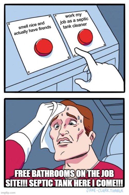 Hi guys first time using this site in a while, I clean septic tanks for a living | work my job as a septic tank cleaner; smell nice and actually have firends; free bathrooms on the job site!!! septic tank here i come!!! | image tagged in memes,two buttons | made w/ Imgflip meme maker