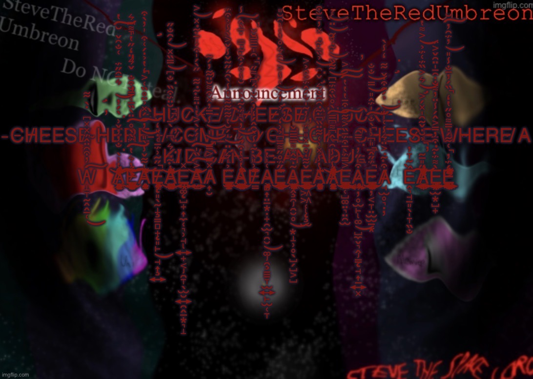 W̵̛̝̞̰̭̭̲̜̓͒͂̈̂̈́̽̽͆̇̀͋̕͜͠A̸̠͕̥͖̦̙͙̣̝̰̳̬͙̭̥̝̔͗̀̐̓̓̌͗̀́̓͛̅̑̋̈́͑̐͂̌̆̔̓̅̿̓̏̓͒͊́̈͛͗͌̓̀͘͘̕̕̚͝͠͝͝͝E̷̓͛̔̈́̀̀̊̈̀̏̅͑̿̆͒̐̌͛̈̒̋̔̍͌͆͛́͊͐̈́̂͗̚͘͠͠ | C̵H̴U̷C̷K̵E̵ ̸C̸H̷E̵E̷S̸E̸ ̸C̴H̷U̵C̸K̵E̵ ̵C̵H̸E̴E̵S̵E̸ ̴H̴E̶R̸E̶ ̵I̶ ̸C̷O̴M̶E̸ ̴T̷O̶ ̷C̶H̶U̵C̵K̸E̵ ̶C̸H̵E̴E̴S̷E̵ ̶W̵H̴E̴R̴E̴ ̸A̵ ̴K̴I̸D̷ ̸C̷A̸N̶ ̶B̷E̴ ̴A̶N̵ ̸A̷D̴U̷L̶T̸ W̵̛̝̞̰̭̭̲̜̓͒͂̈̂̈́̽̽͆̇̀͋̕͜͠A̸̠͕̥͖̦̙͙̣̝̰̳̬͙̭̥̝̔͗̀̐̓̓̌͗̀́̓͛̅̑̋̈́͑̐͂̌̆̔̓̅̿̓̏̓͒͊́̈͛͗͌̓̀͘͘̕̕̚͝͠͝͝͝E̷̡̨̧̻̲͈̼̹͇̰̪̰̪̥͚̳̱͇̮͎̣̪̼̝̬̤̪̫̝͓̤̪̹͈̫̞̠̣̭̬̘̪̮͓̦͚̩̮̓͛̔̈́̀̀̊̈̀̏̅͑̿̆͒̐̌͛̈̒̋̔̍͌͆͛́͊͐̈́̂͗͌̈́̄̒̀̚͘͜͠͠͠Ą̵̛̯̰̟̥͇͈̤͉̗̹̗̍͋̌̾̀̎̓́̽̉̈̊̏͑͐̒̔̉̇́͑͒̍̓̀͒̒̌̊̓͋̅̈́̀̋̕̕͝͠͠͠E̸̢̨̧̨̧̡̧̧͈̖̰̝͇̻̟͈̙̘͎͍̰̯̮͕̝̟̗͓̲̋̃͗̈́̄͑̇̎̒̌̚͜Ȧ̶̡̨̧̛̱̩͕͈͔̹̙̪̼̘͖̱̗̝̼͕̳̥̳̭̣͚̗̭̼̜͊͛͆̀̄̆̈̈́͒̏̐͆̿̏̽́̑̐̋̎̎͋̂̉̿͑̇̀̂̆͘͘̕̚̚͘̚̚͜͝͝͝Ę̵̢̡̖͚̺̟͎̼̜͉̹̘͍̟͔̯̞̖̫̮͍̯̭̲͙͉̝͍͙̪̽A̵͍̮̳̗͐̏̍̍́́̀͐̔̍̈͌͊͋̋̀́̍͒́̍̄͊̽͐̑̔̎̀̎̔͌̕̕̕͘͘͠͠͝͝A̸͎̮̽̿͐̿̍̾̅̅̓̽͒͌̆̈͋̓́̃̚͝͝Ę̶̛̞̝͚̰̣̭͉̫͈̤̠͇̺̜̉̍͛̈̍́̆̔͋͋͋̔̾̀͂́̋̃̌̾̌͐̀̾̉͒̈́̑͝ͅA̴̧̨̧̡̯͙̼͖͍͖̠̩̤͉̭̞̼̳̹̭͈̘̳̪͕̫̬̱͇͍͖̳̤̳͕͉͉͉̺̥͙͉̣̔̉̔͒̋́̓̀̎̈́͊̉̎̆̾̊́͒͊̿̇̅̀̂̾̒͌̓͒̆̀͘̚͘͜͝͠ͅͅE̸̛̳͗̎̀͊̾̀̑̂́̒̓͐̆̍́͆͌̋͂̍̅̅̿̆̆̈́͗͗̃̃̋̈́͗̏͌̂̚͘̕A̴̡̧̧̻͎̤̲͙̣̟̯̫͉̯̮͚̯̠͇̞̫͍̙̫̜̞͙̜͓͕͑̍̔͜E̵̢̡̨̛̮̝̹͈̩̠͇͎̻͇̜͚̗̪̺̞̥̟̗̩̩͍͙̘̋̈́̊̋͌̿͆̉͗̒̉̓́͑̾͐̑͛̊̓͑͗͂̆̎̏̅̋́̆̈́͛͂̕͜͝͝ͅÃ̵̧̡̡̡̢̖̭̯̯̮̥͙̝̹̥̖̺̗̺͕̺̗͖͙̗͕̮̼̼̳̜̦̻͇̳͓͇̜̣̼͔̦̯̲͎̣̇̃̂̈́͌̿̿̄̌͜ͅͅĚ̴̢̨̧̡̢̨̗͖͖̜̫̭̻̝̠̜̲̮̮͇̭̙̣̜͚̤̘̳͍̳̫̜̹̹͔̲͋̇̊̃̽̎̎̈́̓̃̍͛́̂̈́͐̂̉͐̕͜A̴̡̢̢̛̛̲̗̤̞͔͎̱̹̻͎͙̭̖̝͓̦͔͙͙̙̘̔̾̽͗͑͋̈̏͆͊̑͂̐͛̌͂̉̏̄͊̽̓͌̆͒̅̔̐͘͘͝A̸̢̛͓͙͉̱͙̳̖̝̱̤̞̾́̾͂̂͆͌͆̿̀̊̏͒̈́̄͆͋̏͊̊̃̈͑͗̈́͌̾͐̽̏̓̊͑͊͑̐̏͛̓̚̚͠͝͝͝͝͝͝͝E̶̜̺͚̤͉̤̯̫͓̜̰͖̰̠̬̹͉̥̳̣͔̼̖͍̖͉͓̻̳̜̺͚͓̼͐̿̈́̀̅͒̈́̄̏͐͋͒̄̔̔̔͐̕͜͠͠͠A̷̢̡̨͍̦̥̫̙͚̺̼̬͉̭̳̘͎̲͍͓̜̥̖̦̺̥͒̋̓̀̿͂̚͘͜Ë̴̢̧̦͔̞̤̫̫̲͙̳͓̩͕͇͕̲͚̭̱̙͍̯̳̣̺̦͎͕̣̩̟̺̙͈̝̘͓́̋̂̎͆͗̀̐̍̈́̂̎̿̐̐̚̚̚͜͜͠͝͝ͅͅA̸̛̘̫̥͉̣̦͒͊͐̈͛̾͑̍̈́̉́̑͒̇̌͋̒̾̀͘͘͝Ề̴̞̦̭͉̘̱͈̖̩̞̏̐A̸̢̛̛̤̞̩̭͔͕̮̜͇͎̰̭̼͍̗̜̋̎̅̃̉̆̇̌̃͂̍̽́͐͛͐̏̈́͑̈́̉͐͌̔̇̇͐̅̽͆͗͊͑̑̑̂͗̑́̂̊̄̕̚̕͝͝͠È̵̡̧̡̡̨͓̫͙̺̟̲̜͈͎̲͉͔̼̩̗̖̬̘͍̰̠̺͔̠̫̱̦̲̣̥̭̭̙͌̈́͊͒̓̿͐̂́̾̈̓͌̐̇̑̄̍̈͂̌͐̈́͜É̶̢̢̢̛͎̹̼̼̖̼͖̣͕̰̩̲̹̟͙̖̖̗͖͕̹͍̘̺̳͍̼̼̯̠̱̤̈́̓͑͋́̇̿͌̊̋̔̒̏́̓̅̐̾̎̓̈́͂̓̆̔́̿̐̓͋̈́̈́̈́̀͐͑̚̚͝͠ͅͅ | image tagged in stevetheredumbreon anno temp | made w/ Imgflip meme maker