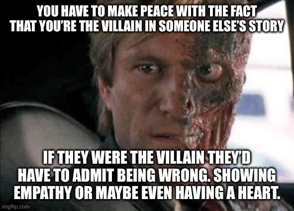 Got a problem with two faces?  | You have to make peace with the fact that you’re the villain in someone else’s story; If they were the villain they’d have to admit being wrong. Showing empathy or maybe even having a heart. | image tagged in got a problem with two faces | made w/ Imgflip meme maker