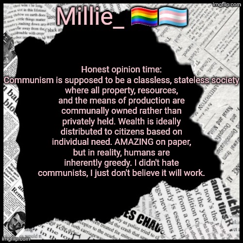 Millie's pride month announcement template | Honest opinion time:

Communism is supposed to be a classless, stateless society where all property, resources, and the means of production are communally owned rather than privately held. Wealth is ideally distributed to citizens based on individual need. AMAZING on paper, but in reality, humans are inherently greedy. I didn't hate communists, I just don't believe it will work. | image tagged in millie's pride month announcement template | made w/ Imgflip meme maker